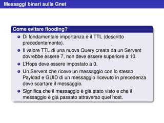 Messaggi binari sulla Gnet




   Come evitare ﬂooding?
       Di fondamentale importanza è il TTL (descritto
       precedentemente).
       Il valore TTL di una nuova Query creata da un Servent
       dovrebbe essere 7, non deve essere superiore a 10.
       L’Hops deve essere impostato a 0.
       Un Servent che riceve un messaggio con lo stesso
       Payload e GUID di un messaggio ricevuto in precedenza
       deve scartare il messaggio.
       Signiﬁca che il messaggio è già stato visto e che il
       messaggio è già passato attraverso quel host.
 