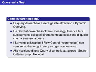 Query sulla Gnet




   Come evitare ﬂooding?
       Le query dovrebbero essere gestite attraverso il Dynamic
       Querying.
       Un Servent dovrebbe inoltrare i messaggi Query a tutti i
       suoi servents collegati direttamente ad eccezione di quello
       che ha emesso la query.
       I Servents utilizzando il Flow Control (vedremo poi) non
       sempre inoltrano ogni query su ogni connessione.
       Alla ricezione di una Query si controlla attraverso i Search
       Criteria i propri ﬁle locali.
 