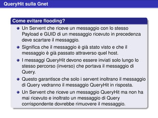 QueryHit sulla Gnet


   Come evitare ﬂooding?
       Un Servent che riceve un messaggio con lo stesso
       Payload e GUID di un messaggio ricevuto in precedenza
       deve scartare il messaggio.
       Signiﬁca che il messaggio è già stato visto e che il
       messaggio è già passato attraverso quel host.
       I messaggi QueryHit devono essere inviati solo lungo lo
       stesso percorso (inverso) che portava il messaggio di
       Query.
       Questo garantisce che solo i servent inoltrano il messaggio
       di Query vedranno il messaggio QueryHit in risposta.
       Un Servent che riceve un messaggio QueryHit ma non ha
       mai ricevuto e inoltrato un messaggio di Query
       corrispondente dovrebbe rimuovere il messaggio.
 