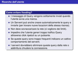 Ricerche dell’utente



   Come evitare ﬂooding?
        I messaggio di Query vengono solitamente inviati quando
        l’utente avvia una ricerca.
        Un Servent può anche creare automaticamente le query e
        inviarle (per trovare nuove locazioni della stessa risorsa).
        Non deve sovraccaricare la rete (ci vogliono dei limiti).
        Impedire che l’utente generi troppo trafﬁco Query
        attraverso click ripetuti su un pulsante.
        Se queste query sono troppo frequenti indicano un cattivo
        comportamento del servent.
        I servent dovrebbero eliminare queste query dalla rete o
        addirittura chiudere la connessione.
 
