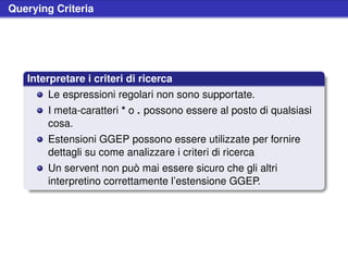 Querying Criteria




   Interpretare i criteri di ricerca
       Le espressioni regolari non sono supportate.
       I meta-caratteri * o . possono essere al posto di qualsiasi
       cosa.
       Estensioni GGEP possono essere utilizzate per fornire
       dettagli su come analizzare i criteri di ricerca
       Un servent non può mai essere sicuro che gli altri
       interpretino correttamente l’estensione GGEP.
 