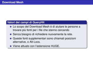 Download Mesh




   Valori dei campi di QueryHit
       Lo scopo del Download Mesh è di aiutare le persone a
       trovare più fonti per i ﬁle che stanno cercando
       Senza bisogno di richiedere nuovamente la rete.
       Queste fonti supplementari sono chiamati posizioni
       alternative, o Alt-Locs.
       Viene attuato con l’estensione HUGE.
 