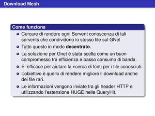 Download Mesh



   Come funziona
      Cercare di rendere ogni Servent conoscenza di tali
      servents che condividono lo stesso ﬁle sul GNet
       Tutto questo in modo decentrato.
       La soluzione per Gnet è stata scelta come un buon
       compromesso tra efﬁcienza e basso consumo di banda.
       E’ efﬁcace per aiutare la ricerca di fonti per i ﬁle conosciuti.
       L’obiettivo è quello di rendere migliore il download anche
       dei ﬁle rari.
       Le informazioni vengono inviate tra gli header HTTP e
       utilizzando l’estensione HUGE nelle QueryHit.
 