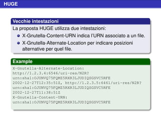HUGE


  Vecchie intestazioni
  La proposta HUGE utilizza due intestazioni:
       X-Gnutella-Content-URN indica l’URN associato a un ﬁle.
       X-Gnutella-Alternate-Location per indicare posizioni
       alternative per quel ﬁle.

  Example
  X-Gnutella-Alternate-Location:
  http://1.2.3.4:6546/uri-res/N2R?
  urn:sha1:OJUNVQ75FQMZ5RXR3LJUDIQSGSVC5RFE
  2002-12-27T12:35:51Z, http://1.2.3.5:6461/uri-res/N2R?
  urn:sha1:OJUNVQ75FQMZ5RXR3LJUDIQSGSVC5RFE
  2002-12-27T11:38:51Z
  X-Gnutella-Content-URN:
  urn:sha1:OJUNVQ75FQMZ5RXR3LJUDIQSGSVC5RFE
 
