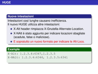 HUGE



  Nuove intestazioni
  Intestazioni così lunghe causano inefﬁcienza.
  Il nuovo HUGE utilizza altre intestazioni:
       X-Alt header rimpiazza X-Gnutella-Alternate-Location.
       X-NAlt è stato aggiunto per indicare locazioni sbagliate
       (scadute, false o maliziose).
       E sopratutto un nuovo formato per indicare le Alt-Locs.

  Example
  X-Alt: 1.2.3.4:6347,1.2.3.5
  X-NAlt: 1.2.3.4:6346, 1.2.3.5:6341
 