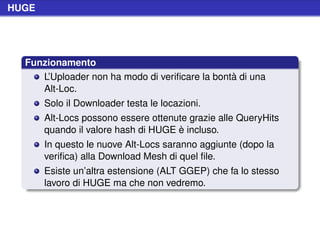 HUGE




  Funzionamento
     L’Uploader non ha modo di veriﬁcare la bontà di una
     Alt-Loc.
       Solo il Downloader testa le locazioni.
       Alt-Locs possono essere ottenute grazie alle QueryHits
       quando il valore hash di HUGE è incluso.
       In questo le nuove Alt-Locs saranno aggiunte (dopo la
       veriﬁca) alla Download Mesh di quel ﬁle.
       Esiste un’altra estensione (ALT GGEP) che fa lo stesso
       lavoro di HUGE ma che non vedremo.
 