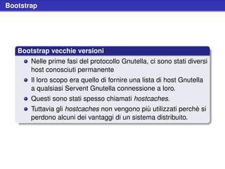 Bootstrap




   Bootstrap vecchie versioni
       Nelle prime fasi del protocollo Gnutella, ci sono stati diversi
       host conosciuti permanente
       Il loro scopo era quello di fornire una lista di host Gnutella
       a qualsiasi Servent Gnutella connessione a loro.
       Questi sono stati spesso chiamati hostcaches.
       Tuttavia gli hostcaches non vengono più utilizzati perchè si
       perdono alcuni dei vantaggi di un sistema distribuito.
 