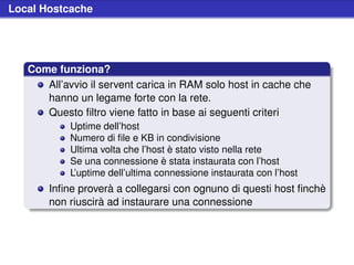 Local Hostcache




   Come funziona?
      All’avvio il servent carica in RAM solo host in cache che
      hanno un legame forte con la rete.
      Questo ﬁltro viene fatto in base ai seguenti criteri
            Uptime dell’host
            Numero di ﬁle e KB in condivisione
            Ultima volta che l’host è stato visto nella rete
            Se una connessione è stata instaurata con l’host
            L’uptime dell’ultima connessione instaurata con l’host
       Inﬁne proverà a collegarsi con ognuno di questi host ﬁnchè
       non riuscirà ad instaurare una connessione
 