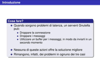 Introduzione




   Cosa fare?
      Quando sorgono problemi di latenza, un servent Gnutella
      può:
           Droppare la connessione
           Droppare i messaggi
           Utilizzare un buffer per i messaggi, in modo da inviarli in un
           secondo momento

       Nessuna di queste azioni offre la soluzione migliore
       Rimangono, infatti, dei problemi in ognuno dei tre casi
 