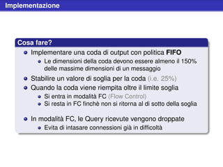 Implementazione




   Cosa fare?
      Implementare una coda di output con politica FIFO
           Le dimensioni della coda devono essere almeno il 150%
           delle massime dimensioni di un messaggio
       Stabilire un valore di soglia per la coda (i.e. 25%)
       Quando la coda viene riempita oltre il limite soglia
           Si entra in modalità FC (Flow Control)
           Si resta in FC ﬁnchè non si ritorna al di sotto della soglia

       In modalità FC, le Query ricevute vengono droppate
           Evita di intasare connessioni già in difﬁcoltà
 