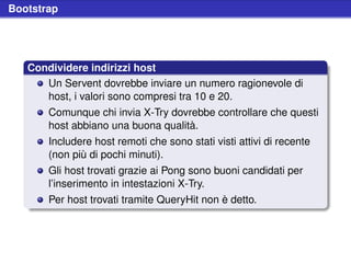 Bootstrap




   Condividere indirizzi host
      Un Servent dovrebbe inviare un numero ragionevole di
      host, i valori sono compresi tra 10 e 20.
       Comunque chi invia X-Try dovrebbe controllare che questi
       host abbiano una buona qualità.
       Includere host remoti che sono stati visti attivi di recente
       (non più di pochi minuti).
       Gli host trovati grazie ai Pong sono buoni candidati per
       l’inserimento in intestazioni X-Try.
       Per host trovati tramite QueryHit non è detto.
 