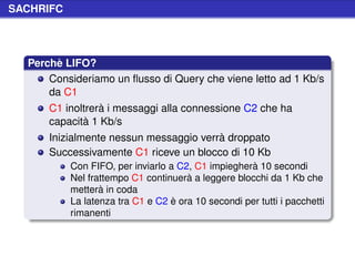 SACHRIFC




  Perchè LIFO?
      Consideriamo un ﬂusso di Query che viene letto ad 1 Kb/s
      da C1
      C1 inoltrerà i messaggi alla connessione C2 che ha
      capacità 1 Kb/s
      Inizialmente nessun messaggio verrà droppato
      Successivamente C1 riceve un blocco di 10 Kb
           Con FIFO, per inviarlo a C2, C1 impiegherà 10 secondi
           Nel frattempo C1 continuerà a leggere blocchi da 1 Kb che
           metterà in coda
           La latenza tra C1 e C2 è ora 10 secondi per tutti i pacchetti
           rimanenti
 
