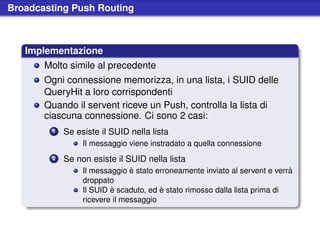 Broadcasting Push Routing



   Implementazione
       Molto simile al precedente
       Ogni connessione memorizza, in una lista, i SUID delle
       QueryHit a loro corrispondenti
       Quando il servent riceve un Push, controlla la lista di
       ciascuna connessione. Ci sono 2 casi:
        1   Se esiste il SUID nella lista
                 Il messaggio viene instradato a quella connessione
        2   Se non esiste il SUID nella lista
                 Il messaggio è stato erroneamente inviato al servent e verrà
                 droppato
                 Il SUID è scaduto, ed è stato rimosso dalla lista prima di
                 ricevere il messaggio
 