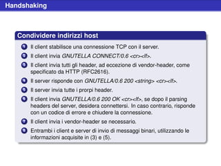 Handshaking



   Condividere indirizzi host
    1   Il client stabilisce una connessione TCP con il server.
    2   Il client invia GNUTELLA CONNECT/0.6 <cr><lf>.
    3   Il client invia tutti gli header, ad eccezione di vendor-header, come
        speciﬁcato da HTTP (RFC2616).
    4   Il server risponde con GNUTELLA/0.6 200 <string> <cr><lf>.
    5   Il server invia tutte i prorpi header.
    6   Il client invia GNUTELLA/0.6 200 OK <cr><lf>, se dopo il parsing
        headers del server, desidera connettersi. In caso contrario, risponde
        con un codice di errore e chiudere la connessione.
    7   Il client invia i vendor-header se necessario.
    8   Entrambi i client e server di invio di messaggi binari, utilizzando le
        informazioni acquisite in (3) e (5).
 