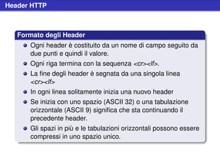 Header HTTP



   Formato degli Header
      Ogni header è costituito da un nome di campo seguito da
      due punti e quindi il valore.
      Ogni riga termina con la sequenza <cr><lf>.
      La ﬁne degli header è segnata da una singola linea
      <cr><lf>
      In ogni linea solitamente inizia una nuovo header
      Se inizia con uno spazio (ASCII 32) o una tabulazione
      orizzontale (ASCII 9) signiﬁca che sta continuando il
      precedente header.
      Gli spazi in più e le tabulazioni orizzontali possono essere
      compressi in uno spazio unico.
 