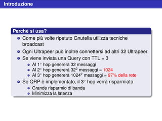 Introduzione




   Perchè si usa?
       Come più volte ripetuto Gnutella utilizza tecniche
       broadcast
       Ogni Ultrapeer può inoltre connettersi ad altri 32 Ultrapeer
       Se viene inviata una Query con TTL = 3
            Al 1◦ hop genererà 32 messaggi
            Al 2◦ hop genererà 322 messaggi = 1024
            Al 3◦ hop genererà 10242 messaggi = 97% della rete
       Se QRP è implementato, il 3◦ hop verrà risparmiato
            Grande risparmio di banda
            Minimizza la latenza
 