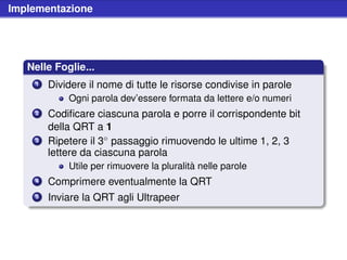 Implementazione




   Nelle Foglie...
    1   Dividere il nome di tutte le risorse condivise in parole
            Ogni parola dev’essere formata da lettere e/o numeri
    2   Codiﬁcare ciascuna parola e porre il corrispondente bit
        della QRT a 1
    3   Ripetere il 3◦ passaggio rimuovendo le ultime 1, 2, 3
        lettere da ciascuna parola
            Utile per rimuovere la pluralità nelle parole
    4   Comprimere eventualmente la QRT
    5   Inviare la QRT agli Ultrapeer
 