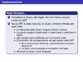 Implementazione



   Negli Ultrapeer...
    1   Instradare le Query alle foglie che non hanno ancora
        inviato la QRT
    2   Se la QRT è stata ricevuta, le Query verranno ﬁltrate per
        quel nodo
            Le Keywords della Query vengono divise in parole
            Le parole vengono trasformate in lower-case e codiﬁcate in
            ASCII
            Ogni parola viene codiﬁcata con la funzione hash
            Si controlla il bit corrispondente ad ogni parola nella QRT
                 Se si veriﬁca Query Matching, viene dichiarata una Query
                 Routing Hit
                 La Query viene propagata ai corrispettivi nodi foglia
            Altrimenti la Query viene droppata
 