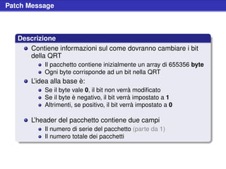 Patch Message



   Descrizione
      Contiene informazioni sul come dovranno cambiare i bit
      della QRT
           Il pacchetto contiene inizialmente un array di 655356 byte
           Ogni byte corrisponde ad un bit nella QRT
       L’idea alla base è:
           Se il byte vale 0, il bit non verrà modiﬁcato
           Se il byte è negativo, il bit verrà impostato a 1
           Altrimenti, se positivo, il bit verrà impostato a 0

       L’header del pacchetto contiene due campi
           Il numero di serie del pacchetto (parte da 1)
           Il numero totale dei pacchetti
 
