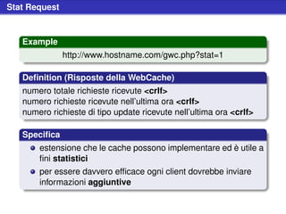 Stat Request



   Example
               http://www.hostname.com/gwc.php?stat=1

   Deﬁnition (Risposte della WebCache)
   numero totale richieste ricevute <crlf>
   numero richieste ricevute nell’ultima ora <crlf>
   numero richieste di tipo update ricevute nell’ultima ora <crlf>

   Speciﬁca
       estensione che le cache possono implementare ed è utile a
       ﬁni statistici
       per essere davvero efﬁcace ogni client dovrebbe inviare
       informazioni aggiuntive
 