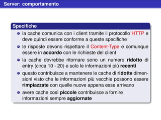 Server: comportamento



   Speciﬁche
       la cache comunica con i client tramite il protocollo HTTP e
       deve quindi essere conforme a queste speciﬁche
       le risposte devono rispettare il Content-Type e comunque
       essere in accordo con le richieste del client
       la cache dovrebbe ritornare sono un numero ridotto di
       entry (circa 10 - 20) e solo le informazioni più recenti
       questo contribuisce a mantenere le cache di ridotte dimen-
       sioni visto che le informazioni più vecchie possono essere
       rimpiazzate con quelle nuove appena esse arrivano
       avere cache così piccole contribuisce a fornire
       informazioni sempre aggiornate
 