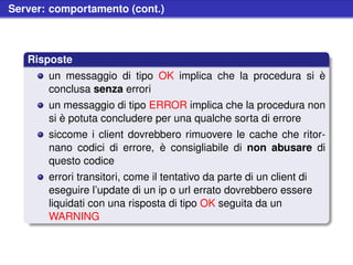 Server: comportamento (cont.)



   Risposte
       un messaggio di tipo OK implica che la procedura si è
       conclusa senza errori
       un messaggio di tipo ERROR implica che la procedura non
       si è potuta concludere per una qualche sorta di errore
       siccome i client dovrebbero rimuovere le cache che ritor-
       nano codici di errore, è consigliabile di non abusare di
       questo codice
       errori transitori, come il tentativo da parte di un client di
       eseguire l’update di un ip o url errato dovrebbero essere
       liquidati con una risposta di tipo OK seguita da un
       WARNING
 