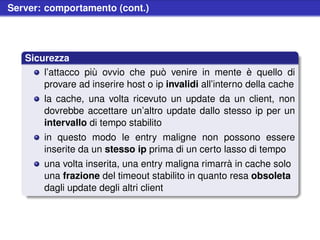 Server: comportamento (cont.)




   Sicurezza
       l’attacco più ovvio che può venire in mente è quello di
       provare ad inserire host o ip invalidi all’interno della cache
       la cache, una volta ricevuto un update da un client, non
       dovrebbe accettare un’altro update dallo stesso ip per un
       intervallo di tempo stabilito
       in questo modo le entry maligne non possono essere
       inserite da un stesso ip prima di un certo lasso di tempo
       una volta inserita, una entry maligna rimarrà in cache solo
       una frazione del timeout stabilito in quanto resa obsoleta
       dagli update degli altri client
 