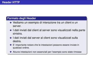 Header HTTP




   Formato degli Header
      Vediamo un esempio di interazione tra un client e un
      server.
      I dati inviati dal client al server sono visualizzati nella parte
      sinistra.
      I dati inviati dal server al client sono visualizzati sulla
      destra.
      E’ importante notare che le intestazioni possono essere inviate in
      qualsiasi ordine.
      Alcune intestazioni non essenziali per l’esempio sono state rimosse
 