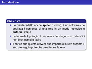 Introduzione




   Che cos’è. . .
      un crawler (detto anche spider o robot), è un software che
      analizza i contenuti di una rete in un modo metodico e
      automatizzato
       catturare la topologia di una rete a ﬁni diagnostici o statistici
       non è un compito facile
       il carico che questo crawler può imporre alla rete durante il
       suo passaggio potrebbe paralizzare la rete
 