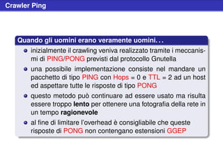 Crawler Ping




   Quando gli uomini erano veramente uomini. . .
       inizialmente il crawling veniva realizzato tramite i meccanis-
       mi di PING/PONG previsti dal protocollo Gnutella
       una possibile implementazione consiste nel mandare un
       pacchetto di tipo PING con Hops = 0 e TTL = 2 ad un host
       ed aspettare tutte le risposte di tipo PONG
       questo metodo può continuare ad essere usato ma risulta
       essere troppo lento per ottenere una fotograﬁa della rete in
       un tempo ragionevole
       al ﬁne di limitare l’overhead è consigliabile che queste
       risposte di PONG non contengano estensioni GGEP
 