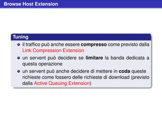Browse Host Extension




   Tuning
       il trafﬁco può anche essere compresso come previsto dalla
       Link Compression Extension
       un servent può decidere se limitare la banda dedicata a
       questa operazione
       un servent può anche decidere di mettere in coda queste
       richieste come fossero delle richieste di download (previsto
       dalla Active Queuing Extension)
 