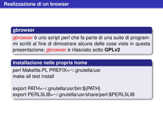 Realizzazione di un browser




   gbrowser
   gbrowser è uno script perl che fa parte di una suite di program-
   mi scritti al ﬁne di dimostrare alcune delle cose viste in questa
   presentazione; gbrowser è rilasciato sotto GPLv2

   Installazione nelle propria home
   perl Makeﬁle.PL PREFIX=~/.gnutella/usr
   make all test install

   export PATH=~/.gnutella/usr/bin:${PATH}
   export PERL5LIB=~/.gnutella/usr/share/perl:$PERL5LIB
 