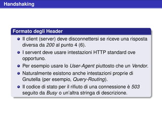 Handshaking




   Formato degli Header
      Il client (server) deve disconnettersi se riceve una risposta
      diversa da 200 al punto 4 (6).
      I servent deve usare intestazioni HTTP standard ove
      opportuno.
      Per esempio usare lo User-Agent piuttosto che un Vendor.
      Naturalmente esistono anche intestazioni proprie di
      Gnutella (per esempio, Query-Routing).
      Il codice di stato per il riﬁuto di una connessione è 503
      seguito da Busy o un’altra stringa di descrizione.
 