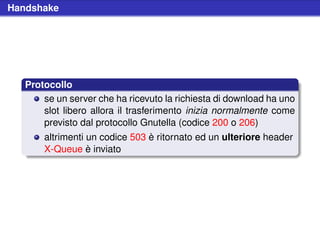 Handshake




   Protocollo
       se un server che ha ricevuto la richiesta di download ha uno
       slot libero allora il trasferimento inizia normalmente come
       previsto dal protocollo Gnutella (codice 200 o 206)
       altrimenti un codice 503 è ritornato ed un ulteriore header
       X-Queue è inviato
 
