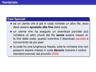 Handshake




   Casi Speciali
       se un utente che è già in coda richiede un altro ﬁle, esso
       deve essere spostato alla ﬁne della coda
       un utente che ha eseguito un download parziale può
       richidere un altro chunk del ﬁle senza essere messo al-
       la ﬁne della coda; questo incentiva il download parziale e
       concorrente da più peer
       la coda ha una lunghezza ﬁssata; tutte le richieste che non
       possono essere messe in coda devono ricevere il codice
       standard previsto dal procollo (503)
 