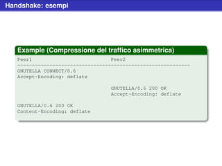 Handshake: esempi




   Example (Compressione del trafﬁco asimmetrica)
   Peer1                           Peer2
   -----------------------------------------------------------
   GNUTELLA CONNECT/0.6
   Accept-Encoding: deflate

                                   GNUTELLA/0.6 200 OK
                                   Accept-Encoding: deflate

   GNUTELLA/0.6 200 OK
   Content-Encoding: deflate
 