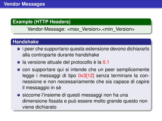 Vendor Messages


   Example (HTTP Headers)
         Vendor-Message: <max_Version>.<min_Version>

   Handshake
      i peer che supportano questa estensione devono dichiararlo
      alla controparte durante handshake
       la versione attuale del protocollo è la 0.1
       con supportare qui si intende che un peer semplicemente
       legge i messaggi di tipo 0x3[12] senza terminare la con-
       nessione e non necessariamente che sia capace di capire
       il messaggio in sè
       siccome l’insieme di questi messaggi non ha una
       dimensione ﬁssata e può essere molto grande questo non
       viene dichiarato
 