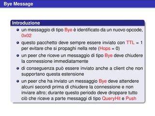 Bye Message



   Introduzione
        un messaggio di tipo Bye è identiﬁcato da un nuovo opcode,
        0x02
       questo pacchetto deve sempre essere inviato con TTL = 1
       per evitare che si propaghi nella rete (Hops = 0)
       un peer che riceve un messaggio di tipo Bye deve chiudere
       la connessione immediatamente
       di conseguenza può essere inviato anche a client che non
       supportano questa estensione
       un peer che ha inviato un messaggio Bye deve attendere
       alcuni secondi prima di chiudere la connessione e non
       inviare altro; durante questo periodo deve droppare tutto
       ciò che riceve a parte messaggi di tipo QueryHit e Push
 