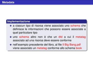 Metadata




   Implementazione
       a ciascun tipo di risorsa viene associato uno schema che
       deﬁnisce le informazioni che possono essere associate a
       quel particolare tipo
       uno schema altro non è che un dtd a cui il metatag
       associato ad una risorsa deve essere conforme
       nell’esempio precedente del libro, al ﬁle Il Big Bang.pdf
       viene associato un metatag conforme allo schema book
 
