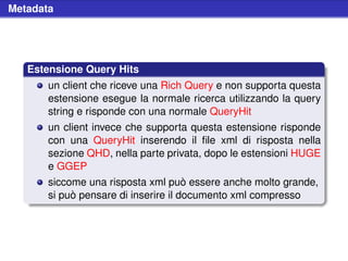 Metadata




   Estensione Query Hits
       un client che riceve una Rich Query e non supporta questa
       estensione esegue la normale ricerca utilizzando la query
       string e risponde con una normale QueryHit
       un client invece che supporta questa estensione risponde
       con una QueryHit inserendo il ﬁle xml di risposta nella
       sezione QHD, nella parte privata, dopo le estensioni HUGE
       e GGEP
       siccome una risposta xml può essere anche molto grande,
       si può pensare di inserire il documento xml compresso
 