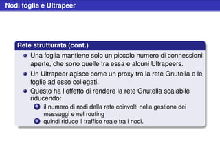 Nodi foglia e Ultrapeer




   Rete strutturata (cont.)
        Una foglia mantiene solo un piccolo numero di connessioni
        aperte, che sono quelle tra essa e alcuni Ultrapeers.
        Un Ultrapeer agisce come un proxy tra la rete Gnutella e le
        foglie ad esso collegati.
        Questo ha l’effetto di rendere la rete Gnutella scalabile
        riducendo:
          1   il numero di nodi della rete coinvolti nella gestione dei
              messaggi e nel routing
          2   quindi riduce il trafﬁco reale tra i nodi.
 