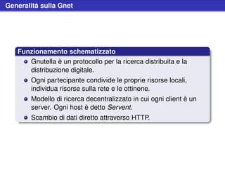 Generalità sulla Gnet




   Funzionamento schematizzato
      Gnutella è un protocollo per la ricerca distribuita e la
      distribuzione digitale.
        Ogni partecipante condivide le proprie risorse locali,
        individua risorse sulla rete e le ottinene.
        Modello di ricerca decentralizzato in cui ogni client è un
        server. Ogni host è detto Servent.
        Scambio di dati diretto attraverso HTTP.
 