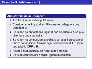 Esempio di Hadshake (cont.)



   Abdicazione di un Ultrapeer
       A volte ci saranno troppi Ultrapeer.
       Consideriamo il caso di un Ultrapeer A collegato a una
       Ultrapeer B.
       Se B non ha abbastanza foglie B può chiedere a A se può
       diventare una sua foglia.
       Se A non ha connessioni a foglie, si arresta il processo di
       nuove connessioni, termina ogni connessione 0.4, e invia
       una tabella QRP a B.
       Allora B farà da proxy ad A per tutto il trafﬁco.
       Se A ha connessioni a foglie, ignora la richiesta.
 
