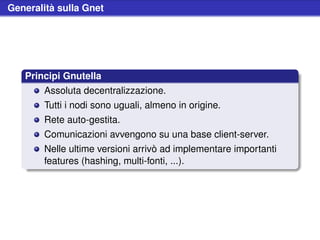 Generalità sulla Gnet




   Principi Gnutella
        Assoluta decentralizzazione.
        Tutti i nodi sono uguali, almeno in origine.
        Rete auto-gestita.
        Comunicazioni avvengono su una base client-server.
        Nelle ultime versioni arrivò ad implementare importanti
        features (hashing, multi-fonti, ...).
 