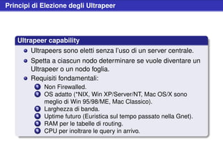 Principi di Elezione degli Ultrapeer




   Ultrapeer capability
        Ultrapeers sono eletti senza l’uso di un server centrale.
        Spetta a ciascun nodo determinare se vuole diventare un
        Ultrapeer o un nodo foglia.
        Requisiti fondamentali:
          1   Non Firewalled.
          2   OS adatto (*NIX, Win XP/Server/NT, Mac OS/X sono
              meglio di Win 95/98/ME, Mac Classico).
          3   Larghezza di banda.
          4   Uptime futuro (Euristica sul tempo passato nella Gnet).
          5   RAM per le tabelle di routing.
          6   CPU per inoltrare le query in arrivo.
 