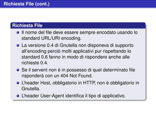 Richiesta File (cont.)



    Richiesta File
        Il nome del ﬁle deve essere sempre encodato usando lo
        standard URL/URI encoding.
        La versione 0.4 di Gnutella non disponeva di supporto
        all’encoding perciò molti applicativi pur rispettando lo
        standard 0.6 fanno in modo di rispondere anche alle
        richieste 0.4.
        Se il servent non è in possesso di quel determinato ﬁle
        risponderà con un 404 Not Found.
        L’header Host, obbligatorio in HTTP, non è obbligatorio in
        Gnutella.
        L’header User-Agent identiﬁca il tipo di applicativo.
 