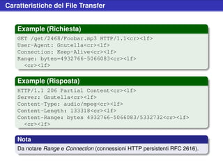 Caratteristiche del File Transfer


    Example (Richiesta)
    GET /get/2468/Foobar.mp3 HTTP/1.1<cr><lf>
    User-Agent: Gnutella<cr><lf>
    Connection: Keep-Alive<cr><lf>
    Range: bytes=4932766-5066083<cr><lf>
      <cr><lf>

    Example (Risposta)
    HTTP/1.1 206 Partial Content<cr><lf>
    Server: Gnutella<cr><lf>
    Content-Type: audio/mpeg<cr><lf>
    Content-Length: 133318<cr><lf>
    Content-Range: bytes 4932766-5066083/5332732<cr><lf>
      <cr><lf>

    Nota
    Da notare Range e Connection (connessioni HTTP persistenti RFC 2616).
 