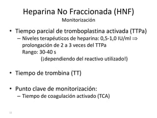 11
Heparina No Fraccionada (HNF)
Monitorización
• Tiempo parcial de tromboplastina activada (TTPa)
– Niveles terapéuticos de heparina: 0,5-1,0 IU/ml
prolongación de 2 a 3 veces del TTPa
Rango: 30-40 s
(¡dependiendo del reactivo utilizado!)
• Tiempo de trombina (TT)
• Punto clave de monitorización:
– Tiempo de coagulación activado (TCA)
 