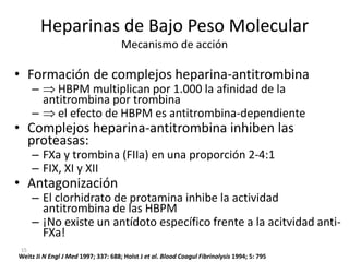 15
Heparinas de Bajo Peso Molecular
Mecanismo de acción
• Formación de complejos heparina-antitrombina
– HBPM multiplican por 1.000 la afinidad de la
antitrombina por trombina
– el efecto de HBPM es antitrombina-dependiente
• Complejos heparina-antitrombina inhiben las
proteasas:
– FXa y trombina (FIIa) en una proporción 2-4:1
– FIX, XI y XII
• Antagonización
– El clorhidrato de protamina inhibe la actividad
antitrombina de las HBPM
– ¡No existe un antídoto específico frente a la acitvidad anti-
FXa!
Weitz JI N Engl J Med 1997; 337: 688; Holst J et al. Blood Coagul Fibrinolysis 1994; 5: 795
 