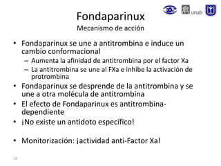 18
Fondaparinux
Mecanismo de acción
• Fondaparinux se une a antitrombina e induce un
cambio conformacional
– Aumenta la afinidad de antitrombina por el factor Xa
– La antitrombina se une al FXa e inhibe la activación de
protrombina
• Fondaparinux se desprende de la antitrombina y se
une a otra molécula de antitrombina
• El efecto de Fondaparinux es antitrombina-
dependiente
• ¡No existe un antidoto específico!
• Monitorización: ¡actividad anti-Factor Xa!
 